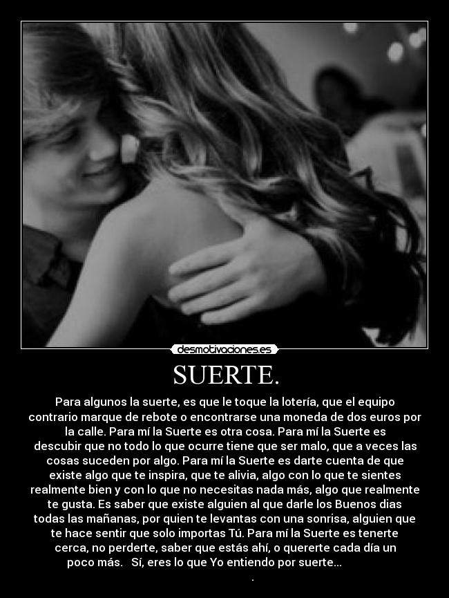 SUERTE. - Para algunos la suerte, es que le toque la lotería, que el equipo
contrario marque de rebote o encontrarse una moneda de dos euros por
la calle. Para mí la Suerte es otra cosa. Para mí la Suerte es
descubir que no todo lo que ocurre tiene que ser malo, que a veces las
cosas suceden por algo. Para mí la Suerte es darte cuenta de que
existe algo que te inspira, que te alivia, algo con lo que te sientes
realmente bien y con lo que no necesitas nada más, algo que realmente
te gusta. Es saber que existe alguien al que darle los Buenos dias
todas las mañanas, por quien te levantas con una sonrisa, alguien que
te hace sentir que solo importas Tú. Para mí la Suerte es tenerte
cerca, no perderte, saber que estás ahí, o quererte cada día un
poco más.   Sí, eres lo que Yo entiendo por suerte...               
                    .