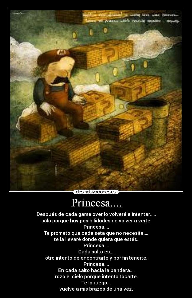 Princesa.... - Después de cada game over lo volveré a intentar.....
sólo porque hay posibilidades de volver a verte.
Princesa....
Te prometo que cada seta que no necesite....
te la llevaré donde quiera que estés.
Princesa....
Cada salto es....
otro intento de encontrarte y por fin tenerte.
Princesa....
En cada salto hacia la bandera....
rozo el cielo porque intento tocarte.
Te lo ruego...
vuelve a mis brazos de una vez.