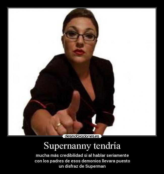 Supernanny tendría - mucha más credibilidad si al hablar seriamente
con los padres de esos demonios llevara puesto
un disfraz de Superman