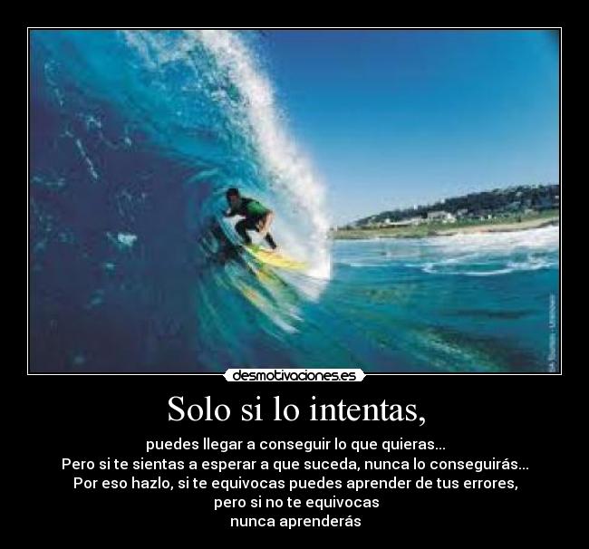 Solo si lo intentas, - puedes llegar a conseguir lo que quieras...
Pero si te sientas a esperar a que suceda, nunca lo conseguirás...
Por eso hazlo, si te equivocas puedes aprender de tus errores,
pero si no te equivocas
nunca aprenderás