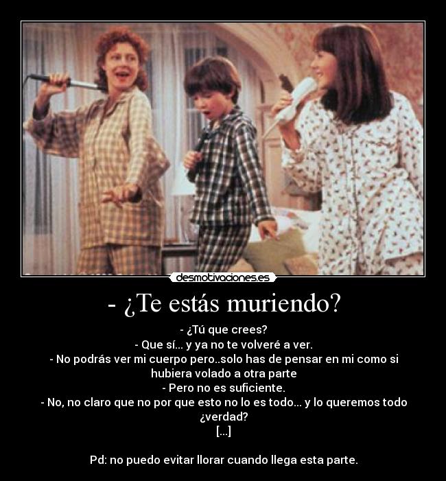 - ¿Te estás muriendo? - - ¿Tú que crees?
- Que sí... y ya no te volveré a ver.
- No podrás ver mi cuerpo pero..solo has de pensar en mi como si
hubiera volado a otra parte
- Pero no es suficiente.
- No, no claro que no por que esto no lo es todo... y lo queremos todo
¿verdad?
[...]

Pd: no puedo evitar llorar cuando llega esta parte.