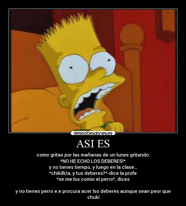 ASI ES - como gritas por las mañanas de un lunes gritando:
*NO HE ECHO LOS DEBERES!*
y no tienes tiempo, y luego en la clase...
*chikilli/a, y tus deberes?*-dice la profe
*se me los comio el perro*, dices

y no tienes perro e.e procura acer lso deberes aunque sean peor que chuki