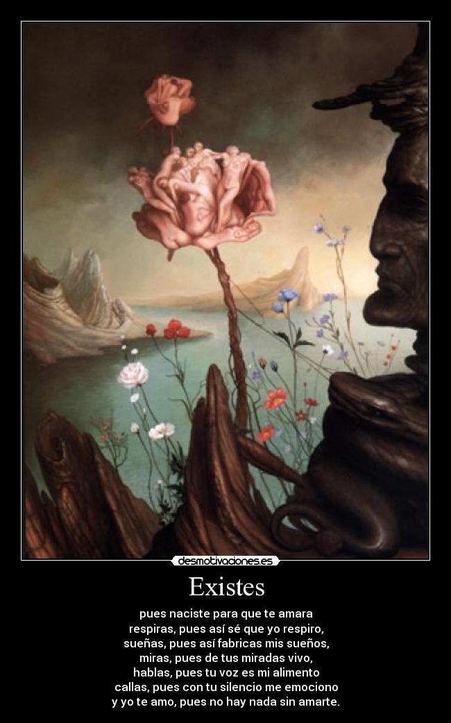 Existes - pues naciste para que te amara
respiras, pues así sé que yo respiro,
sueñas, pues así fabricas mis sueños,
miras, pues de tus miradas vivo,
hablas, pues tu voz es mi alimento
callas, pues con tu silencio me emociono
y yo te amo, pues no hay nada sin amarte.