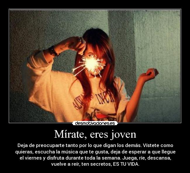 Mírate, eres joven - Deja de preocuparte tanto por lo que digan los demás. Vístete como
quieras, escucha la música que te gusta, deja de esperar a que llegue
el viernes y disfruta durante toda la semana. Juega, ríe, descansa,
vuelve a reír, ten secretos, ES TU VIDA.