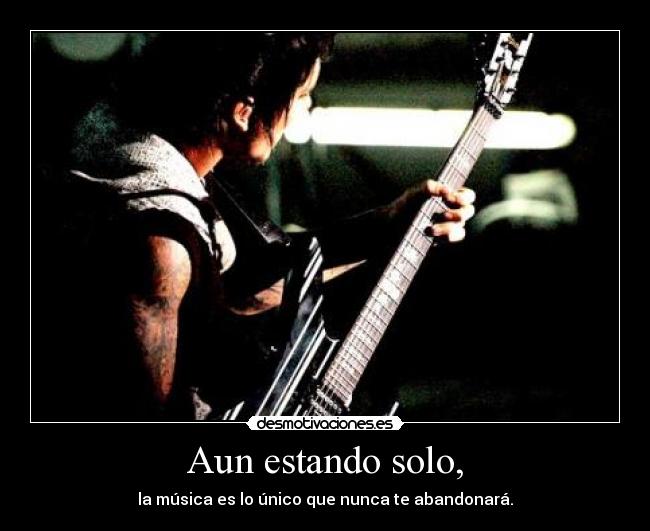 Aun estando solo, - la música es lo único que nunca te abandonará.