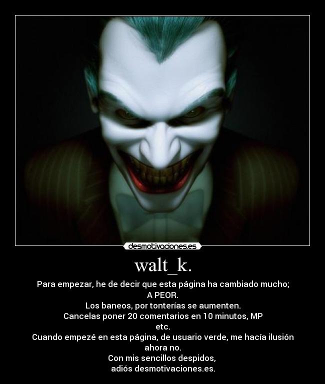 walt_k. - Para empezar, he de decir que esta página ha cambiado mucho;
A PEOR.
Los baneos, por tonterías se aumenten.
Cancelas poner 20 comentarios en 10 minutos, MP
etc.
Cuando empezé en esta página, de usuario verde, me hacía ilusión
ahora no.
Con mis sencillos despidos, 
adiós desmotivaciones.es.