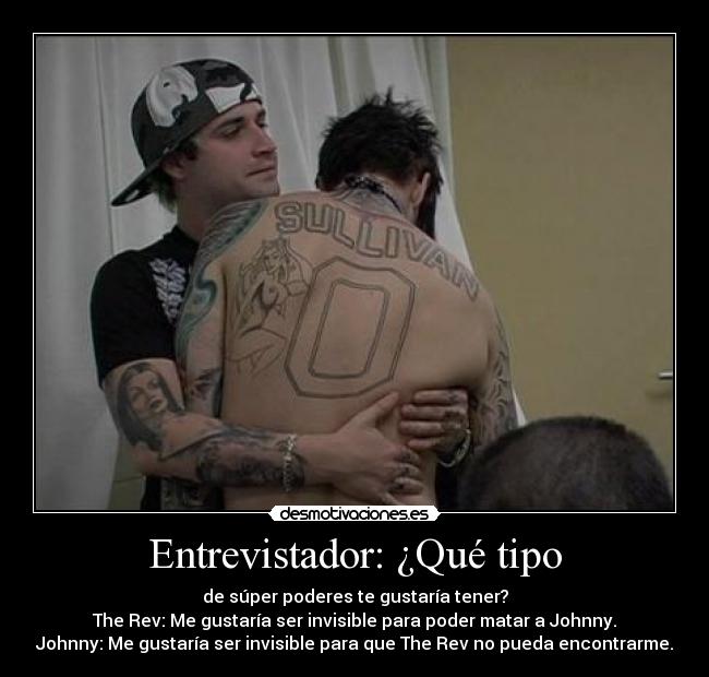 Entrevistador: ¿Qué tipo - de súper poderes te gustaría tener?
The Rev: Me gustaría ser invisible para poder matar a Johnny.
Johnny: Me gustaría ser invisible para que The Rev no pueda encontrarme.