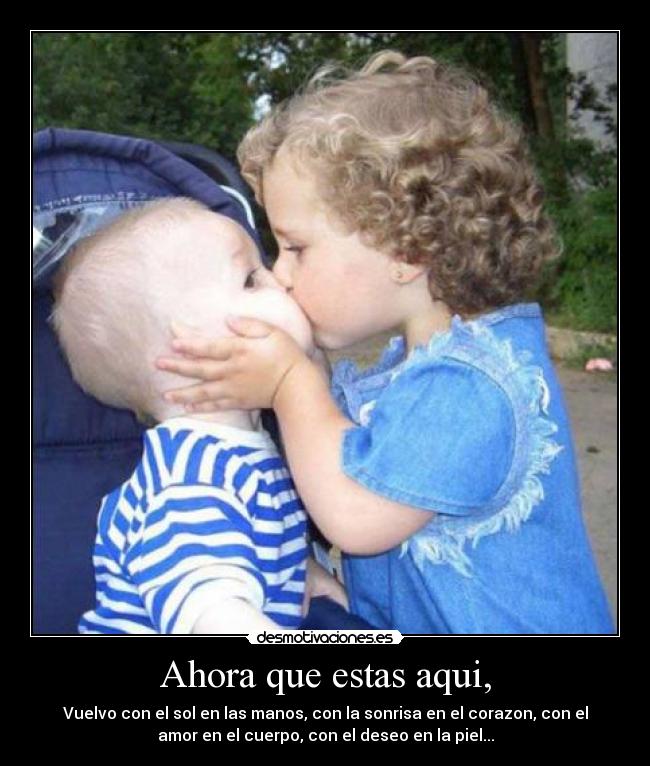 Ahora que estas aqui, - Vuelvo con el sol en las manos, con la sonrisa en el corazon, con el
amor en el cuerpo, con el deseo en la piel...