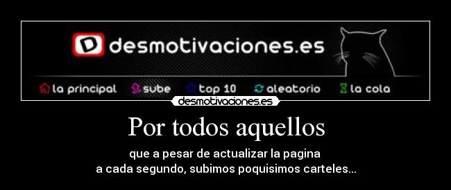 Por todos aquellos - que a pesar de actualizar la pagina 
a cada segundo, subimos poquisimos carteles...