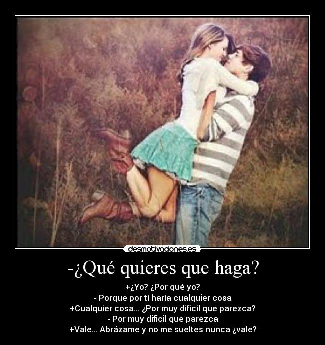 -¿Qué quieres que haga? - +¿Yo? ¿Por qué yo?
- Porque por tí haría cualquier cosa
+Cualquier cosa... ¿Por muy dificil que parezca?
- Por muy dificil que parezca
+Vale... Abrázame y no me sueltes nunca ¿vale?