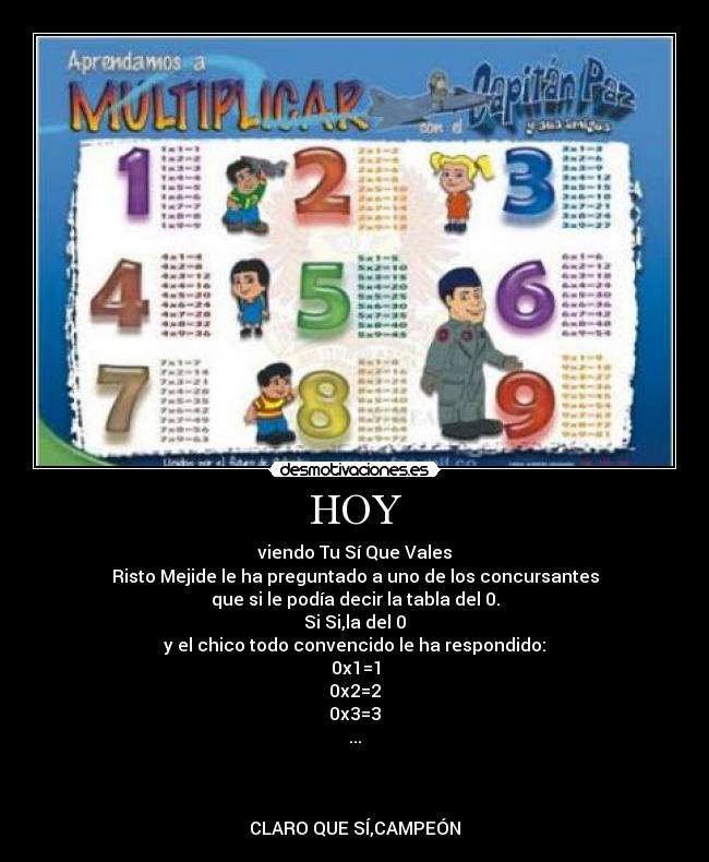 HOY - viendo Tu Sí Que Vales
Risto Mejide le ha preguntado a uno de los concursantes
que si le podía decir la tabla del 0.
Si Si,la del 0
y el chico todo convencido le ha respondido:
0x1=1
0x2=2
0x3=3
...



CLARO QUE SÍ,CAMPEÓN