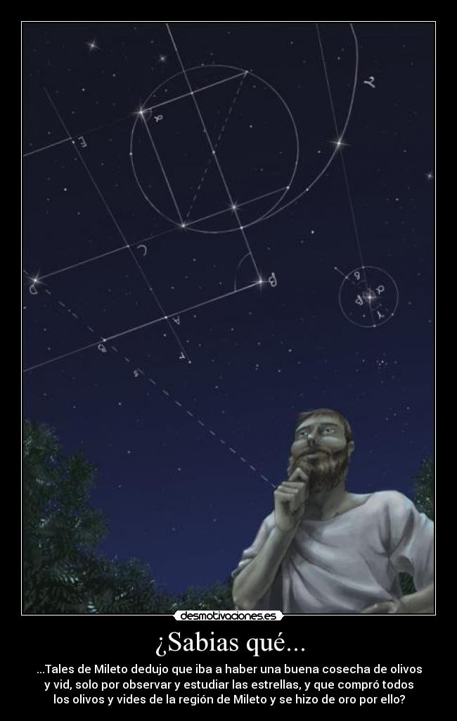 ¿Sabias qué... - ...Tales de Mileto dedujo que iba a haber una buena cosecha de olivos
y vid, solo por observar y estudiar las estrellas, y que compró todos
los olivos y vides de la región de Mileto y se hizo de oro por ello?