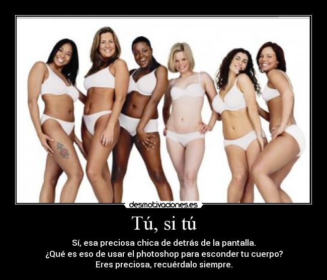 Tú, si tú - Sí, esa preciosa chica de detrás de la pantalla.
¿Qué es eso de usar el photoshop para esconder tu cuerpo?
Eres preciosa, recuérdalo siempre.