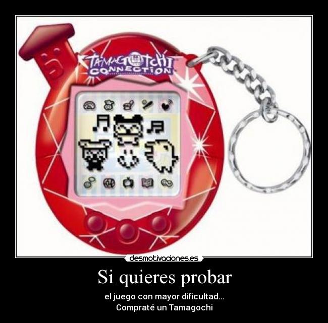 Si quieres probar - el juego con mayor dificultad...
Compraté un Tamagochi