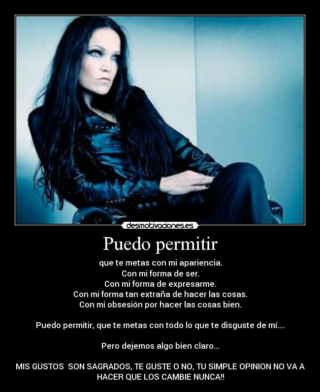 Puedo permitir - que te metas con mi apariencia.
Con mi forma de ser.
Con mi forma de expresarme.
Con mi forma tan extraña de hacer las cosas.
Con mi obsesión por hacer las cosas bien.

Puedo permitir, que te metas con todo lo que te disguste de mí....

Pero dejemos algo bien claro...

MIS GUSTOS  SON SAGRADOS, TE GUSTE O NO, TU SIMPLE OPINION NO VA A
HACER QUE LOS CAMBIE NUNCA!!