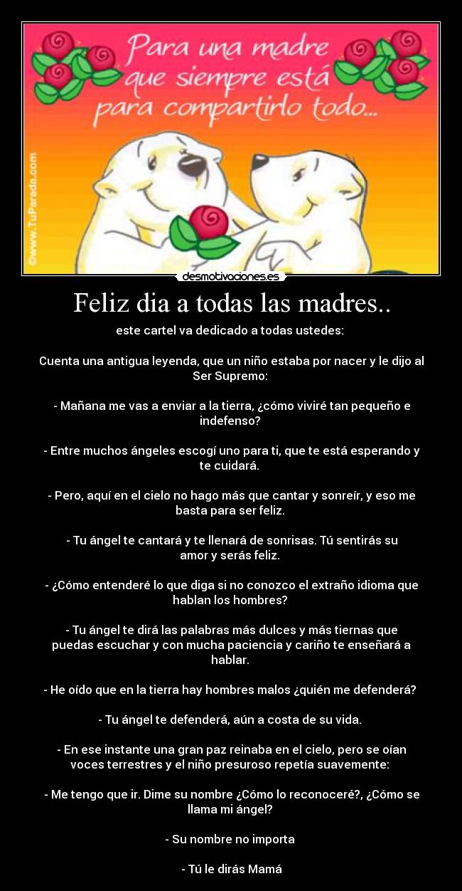 Feliz dia a todas las madres.. - este cartel va dedicado a todas ustedes:
Cuenta una antigua leyenda, que un niño estaba por nacer y le dijo al
Ser Supremo:
- Mañana me vas a enviar a la tierra, ¿cómo viviré tan pequeño e
indefenso?
- Entre muchos ángeles escogí uno para ti, que te está esperando y
te cuidará.
- Pero, aquí en el cielo no hago más que cantar y sonreír, y eso me
basta para ser feliz.
- Tu ángel te cantará y te llenará de sonrisas. Tú sentirás su
amor y serás feliz.
- ¿Cómo entenderé lo que diga si no conozco el extraño idioma que
hablan los hombres?
- Tu ángel te dirá las palabras más dulces y más tiernas que
puedas escuchar y con mucha paciencia y cariño te enseñará a
hablar.
- He oído que en la tierra hay hombres malos ¿quién me defenderá?
- Tu ángel te defenderá, aún a costa de su vida.
- En ese instante una gran paz reinaba en el cielo, pero se oían
voces terrestres y el niño presuroso repetía suavemente:
- Me tengo que ir. Dime su nombre ¿Cómo lo reconoceré?, ¿Cómo se
llama mi ángel?
- Su nombre no importa
- Tú le dirás Mamá