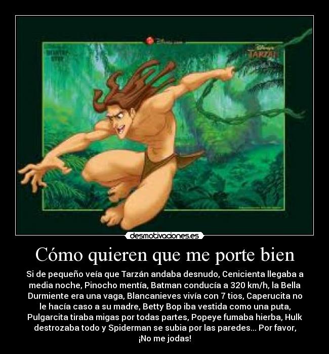 Cómo quieren que me porte bien - Si de pequeño veía que Tarzán andaba desnudo, Cenicienta llegaba a
media noche, Pinocho mentía, Batman conducía a 320 km/h, la Bella
Durmiente era una vaga, Blancanieves vivía con 7 tios, Caperucita no
le hacía caso a su madre, Betty Bop iba vestida como una puta,
Pulgarcita tiraba migas por todas partes, Popeye fumaba hierba, Hulk
destrozaba todo y Spiderman se subia por las paredes... Por favor,
¡No me jodas!