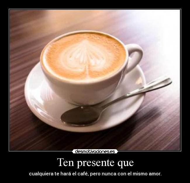 Ten presente que - cualquiera te hará el café, pero nunca con el mismo amor.