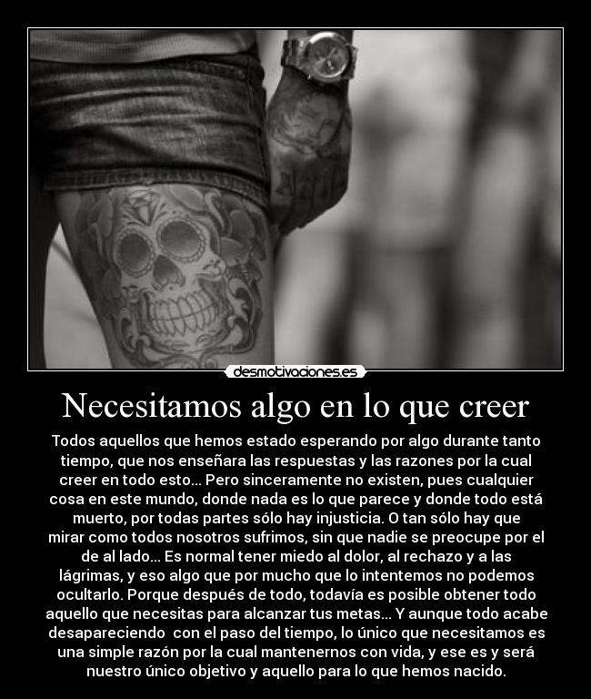 Necesitamos algo en lo que creer - Todos aquellos que hemos estado esperando por algo durante tanto
tiempo, que nos enseñara las respuestas y las razones por la cual
creer en todo esto... Pero sinceramente no existen, pues cualquier
cosa en este mundo, donde nada es lo que parece y donde todo está
muerto, por todas partes sólo hay injusticia. O tan sólo hay que
mirar como todos nosotros sufrimos, sin que nadie se preocupe por el
de al lado... Es normal tener miedo al dolor, al rechazo y a las
lágrimas, y eso algo que por mucho que lo intentemos no podemos
ocultarlo. Porque después de todo, todavía es posible obtener todo
aquello que necesitas para alcanzar tus metas... Y aunque todo acabe
desapareciendo  con el paso del tiempo, lo único que necesitamos es
una simple razón por la cual mantenernos con vida, y ese es y será
nuestro único objetivo y aquello para lo que hemos nacido.