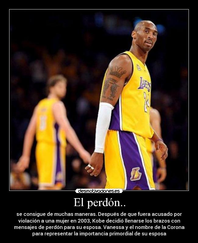 El perdón.. - se consigue de muchas maneras. Después de que fuera acusado por
violación a una mujer en 2003, Kobe decidió llenarse los brazos con
mensajes de perdón para su esposa. Vanessa y el nombre de la Corona
para representar la importancia primordial de su esposa