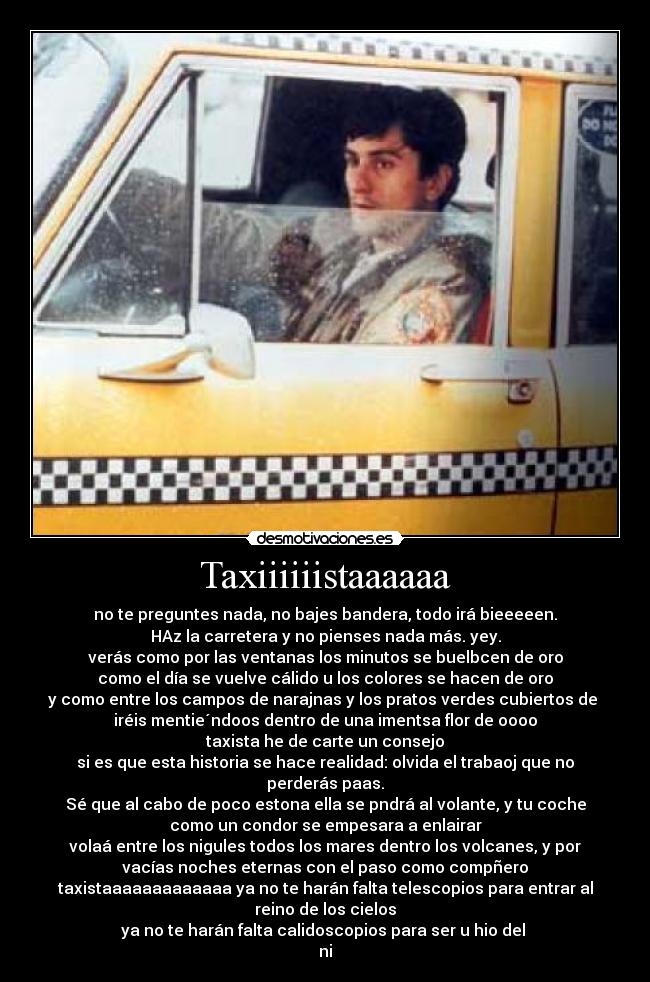 Taxiiiiiistaaaaaa - no te preguntes nada, no bajes bandera, todo irá bieeeeen.
HAz la carretera y no pienses nada más. yey.
verás como por las ventanas los minutos se buelbcen de oro
como el día se vuelve cálido u los colores se hacen de oro
y como entre los campos de narajnas y los pratos verdes cubiertos de
iréis mentie´ndoos dentro de una imentsa flor de oooo
taxista he de carte un consejo
si es que esta historia se hace realidad: olvida el trabaoj que no
perderás paas.
Sé que al cabo de poco estona ella se pndrá al volante, y tu coche
como un condor se empesara a enlairar
volaá entre los nigules todos los mares dentro los volcanes, y por
vacías noches eternas con el paso como compñero
taxistaaaaaaaaaaaaa ya no te harán falta telescopios para entrar al
reino de los cielos
ya no te harán falta calidoscopios para ser u hio del
ni