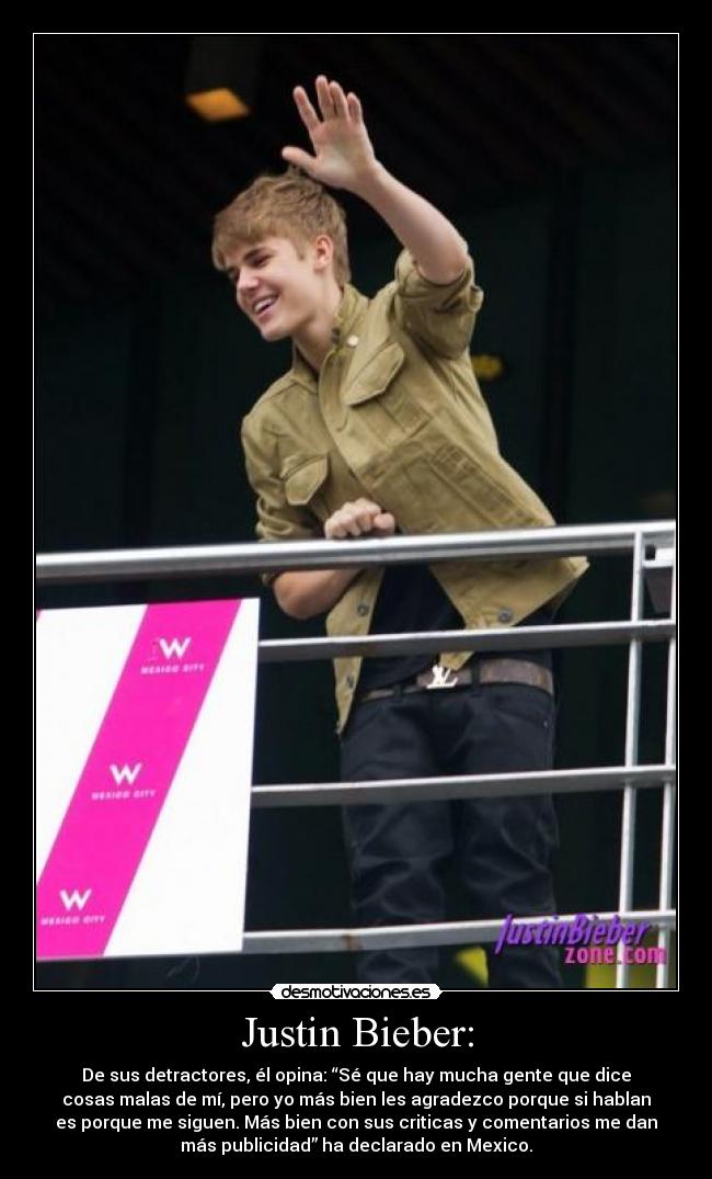 Justin Bieber: - De sus detractores, él opina: “Sé que hay mucha gente que dice
cosas malas de mí, pero yo más bien les agradezco porque si hablan
es porque me siguen. Más bien con sus criticas y comentarios me dan
más publicidad” ha declarado en Mexico.
