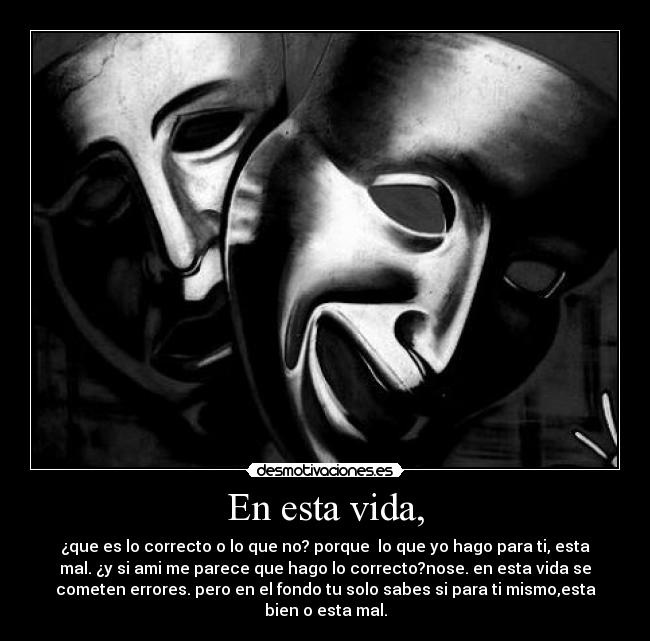 En esta vida, - ¿que es lo correcto o lo que no? porque lo que yo hago para ti, esta
mal. ¿y si ami me parece que hago lo correcto?nose. en esta vida se
cometen errores. pero en el fondo tu solo sabes si para ti mismo,esta
bien o esta mal.