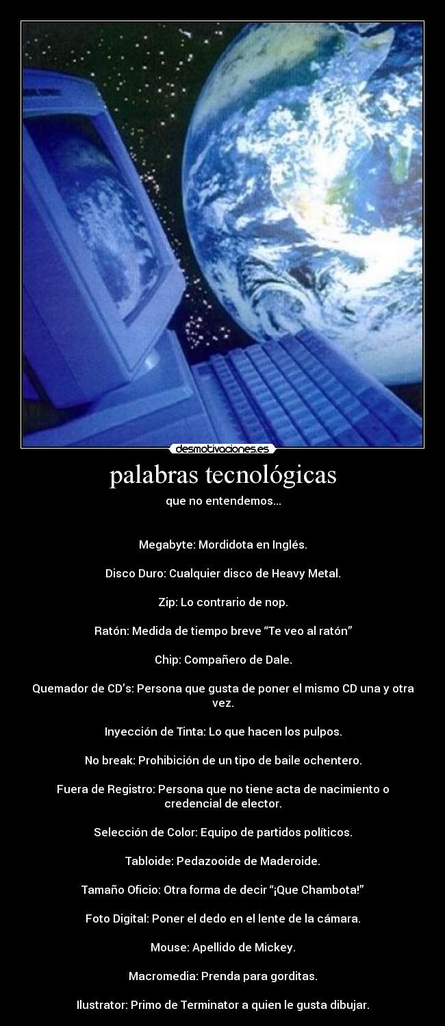 palabras tecnológicas - que no entendemos...
Megabyte: Mordidota en Inglés.
Disco Duro: Cualquier disco de Heavy Metal.
Zip: Lo contrario de nop.
Ratón: Medida de tiempo breve “Te veo al ratón”
Chip: Compañero de Dale.
Quemador de CD’s: Persona que gusta de poner el mismo CD una y otra vez.
Inyección de Tinta: Lo que hacen los pulpos.
No break: Prohibición de un tipo de baile ochentero.
Fuera de Registro: Persona que no tiene acta de nacimiento o credencial de elector.
Selección de Color: Equipo de partidos políticos.
Tabloide: Pedazooide de Maderoide.
Tamaño Oficio: Otra forma de decir “¡Que Chambota!”
Foto Digital: Poner el dedo en el lente de la cámara.
Mouse: Apellido de Mickey.
Macromedia: Prenda para gorditas.
Ilustrator: Primo de Terminator a quien le gusta dibujar.