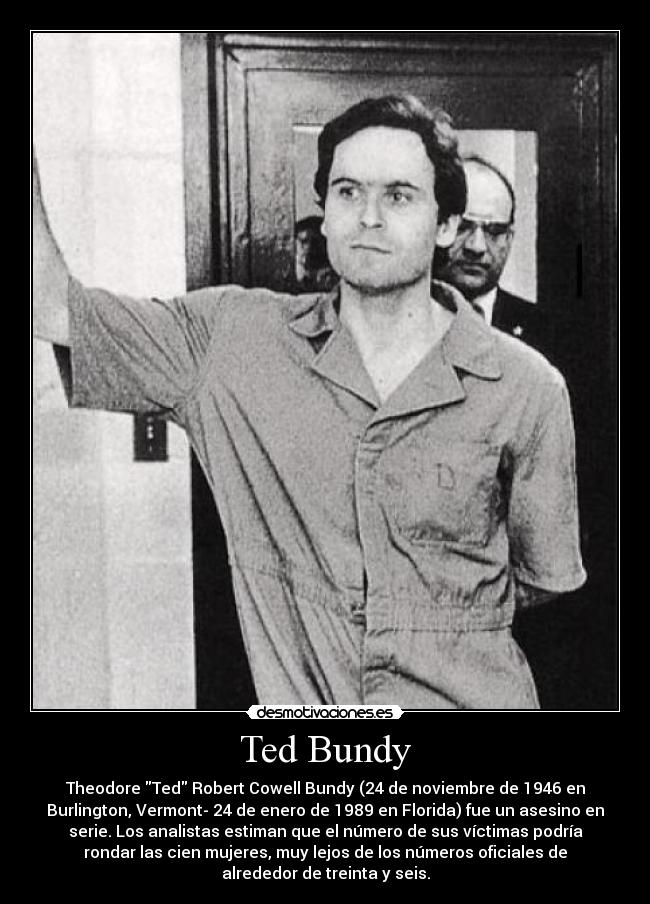 Ted Bundy - Theodore Ted Robert Cowell Bundy (24 de noviembre de 1946 en
Burlington, Vermont- 24 de enero de 1989 en Florida) fue un asesino en
serie. Los analistas estiman que el número de sus víctimas podría
rondar las cien mujeres, muy lejos de los números oficiales de
alrededor de treinta y seis.