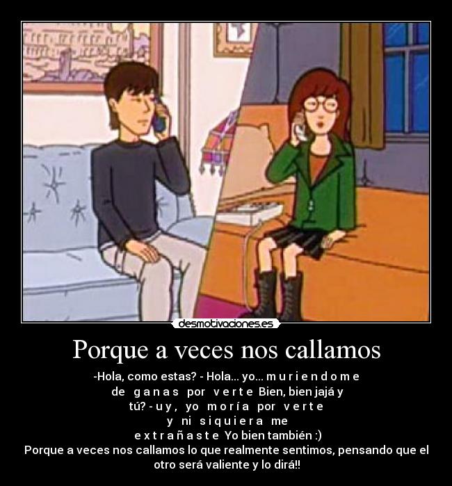 Porque a veces nos callamos - -Hola, como estas? - Hola... yo... m̶u̶r̶i̶e̶n̶d̶o̶m̶e̶
̶de̶ ̶g̶a̶n̶a̶s̶ ̶por̶ ̶v̶e̶r̶t̶e̶ Bien, bien jajá y
tú? - u̶y̶,̶ ̶yo̶ ̶m̶o̶r̶í̶a̶ ̶por̶ ̶v̶e̶r̶t̶e̶
̶y̶ ̶ni̶ ̶s̶i̶q̶u̶i̶e̶r̶a̶ ̶me̶
̶e̶x̶t̶r̶a̶ñ̶a̶s̶t̶e̶ Yo bien también :)
Porque a veces nos callamos lo que realmente sentimos, pensando que el
otro será valiente y lo dirá!!