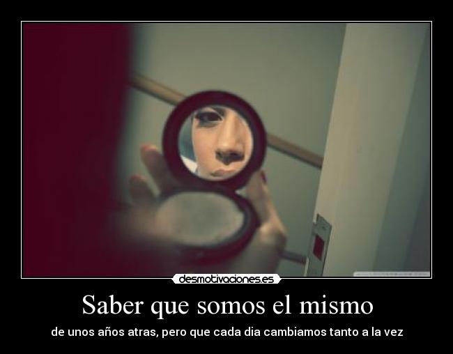 Saber que somos el mismo - de unos años atras, pero que cada dia cambiamos tanto a la vez