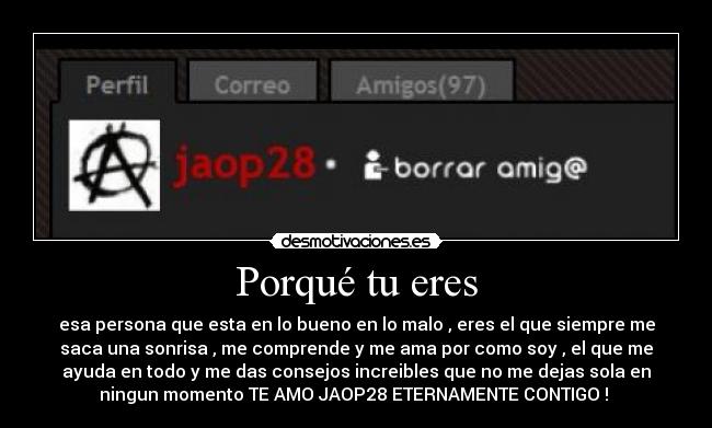 Porqué tu eres - esa persona que esta en lo bueno en lo malo , eres el que siempre me
saca una sonrisa , me comprende y me ama por como soy , el que me
ayuda en todo y me das consejos increibles que no me dejas sola en
ningun momento TE AMO JAOP28 ETERNAMENTE CONTIGO ! ♥