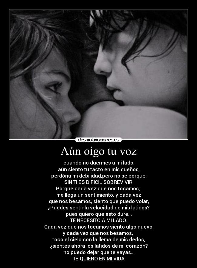 Aún oigo tu voz - cuando no duermes a mi lado,
aún siento tu tacto en mis sueños,
perdóna mi debilidad,pero no se porque,
SIN TI ES DIFICIL SOBREVIVIR.
Porque cada vez que nos tocamos, 
me llega un sentimiento, y cada vez
que nos besamos, siento que puedo volar,
¿Puedes sentir la velocidad de mis latidos?
pues quiero que esto dure...
TE NECESITO A MI LADO.
Cada vez que nos tocamos siento algo nuevo,
y cada vez que nos besamos, 
toco el cielo con la llema de mis dedos,
¿sientes ahora los latidos de mi corazón?
no puedo dejar que te vayas...
TE QUIERO EN MI VIDA