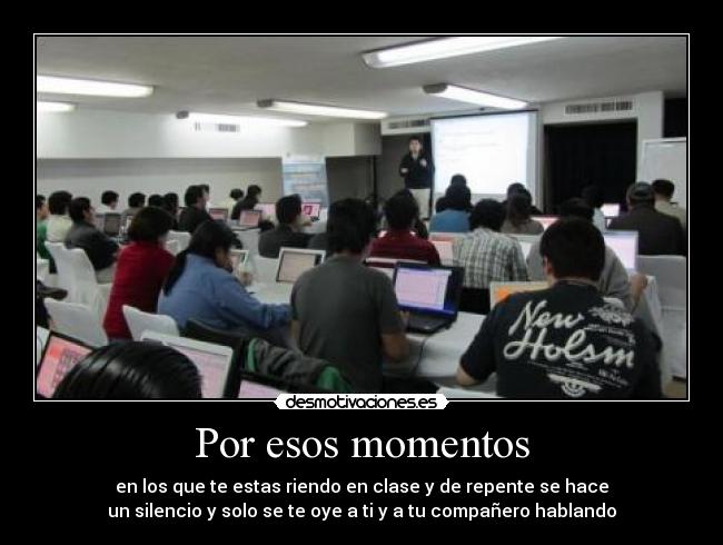 Por esos momentos - en los que te estas riendo en clase y de repente se hace
un silencio y solo se te oye a ti y a tu compañero hablando