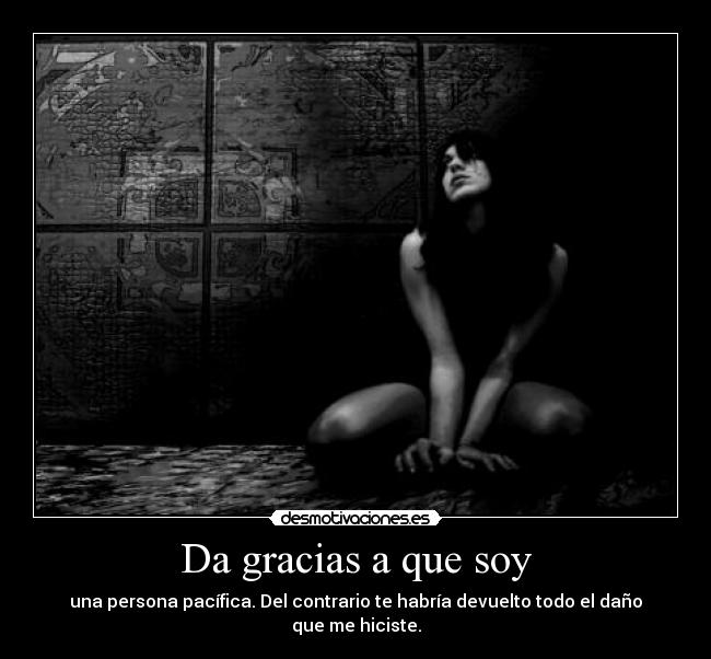 Da gracias a que soy - una persona pacífica. Del contrario te habría devuelto todo el daño que me hiciste.