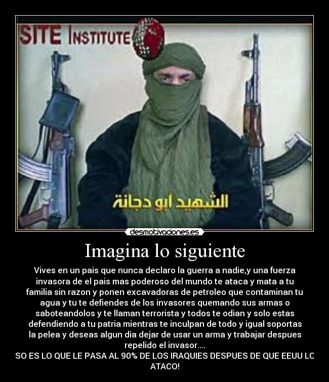 Imagina lo siguiente - Vives en un pais que nunca declaro la guerra a nadie,y una fuerza
invasora de el pais mas poderoso del mundo te ataca y mata a tu
familia sin razon y ponen excavadoras de petroleo que contaminan tu
agua y tu te defiendes de los invasores quemando sus armas o
saboteandolos y te llaman terrorista y todos te odian y solo estas
defendiendo a tu patria mientras te inculpan de todo y igual soportas
la pelea y deseas algun dia dejar de usar un arma y trabajar despues
repelido el invasor....
ESO ES LO QUE LE PASA AL 90% DE LOS IRAQUIES DESPUES DE QUE EEUU LOS
ATACO!