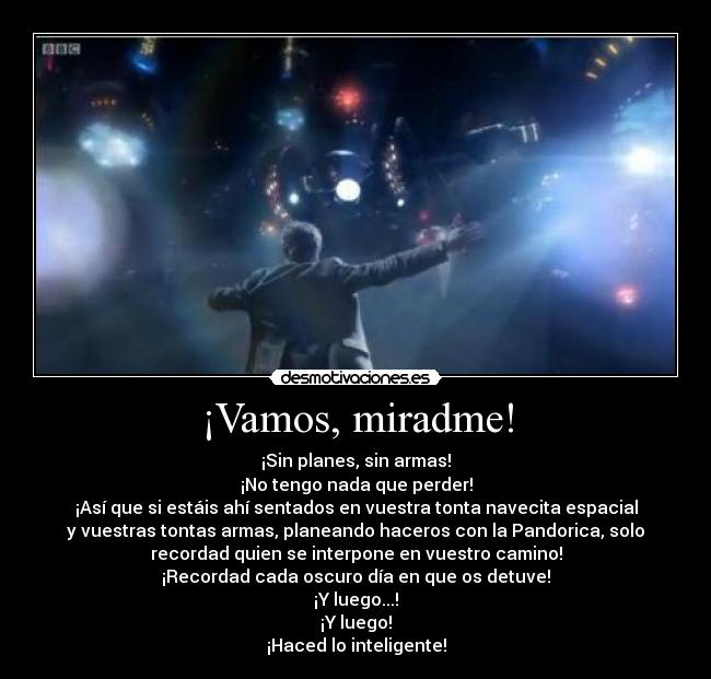 ¡Vamos, miradme! - ¡Sin planes, sin armas!
¡No tengo nada que perder!
¡Así que si estáis ahí sentados en vuestra tonta navecita espacial
y vuestras tontas armas, planeando haceros con la Pandorica, solo
recordad quien se interpone en vuestro camino!
¡Recordad cada oscuro día en que os detuve!
¡Y luego...!
¡Y luego!
¡Haced lo inteligente!