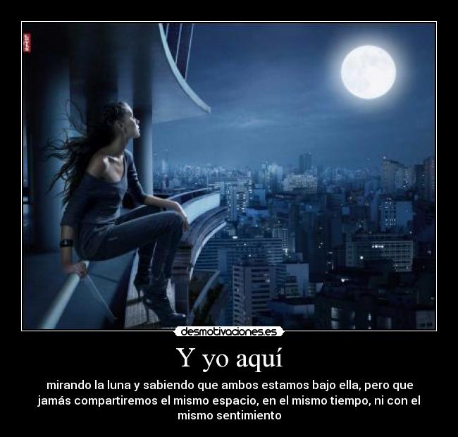 Y yo aquí - mirando la luna y sabiendo que ambos estamos bajo ella, pero que
jamás compartiremos el mismo espacio, en el mismo tiempo, ni con el
mismo sentimiento