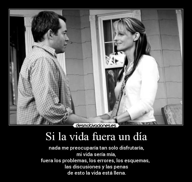 Si la vida fuera un día - nada me preocuparía tan solo disfrutaría,
mi vida sería mía,
fuera los problemas, los errores, los esquemas, 
las discusiones y las penas
 de esto la vida está llena.