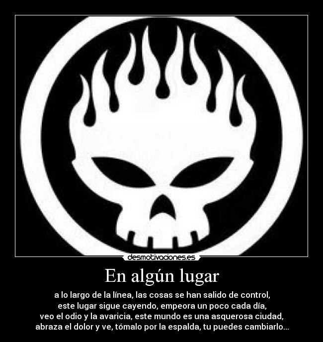 En algún lugar - a lo largo de la línea, las cosas se han salido de control,
este lugar sigue cayendo, empeora un poco cada día,
veo el odio y la avaricia, este mundo es una asquerosa ciudad,
abraza el dolor y ve, tómalo por la espalda, tu puedes cambiarlo...