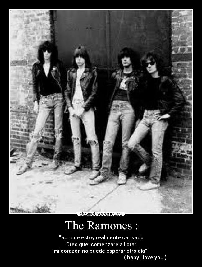 The Ramones : - aunque estoy realmente cansado
Creo que  comenzare a llorar
mi corazón no puede esperar otro día 
                                                                       ( baby i love you )