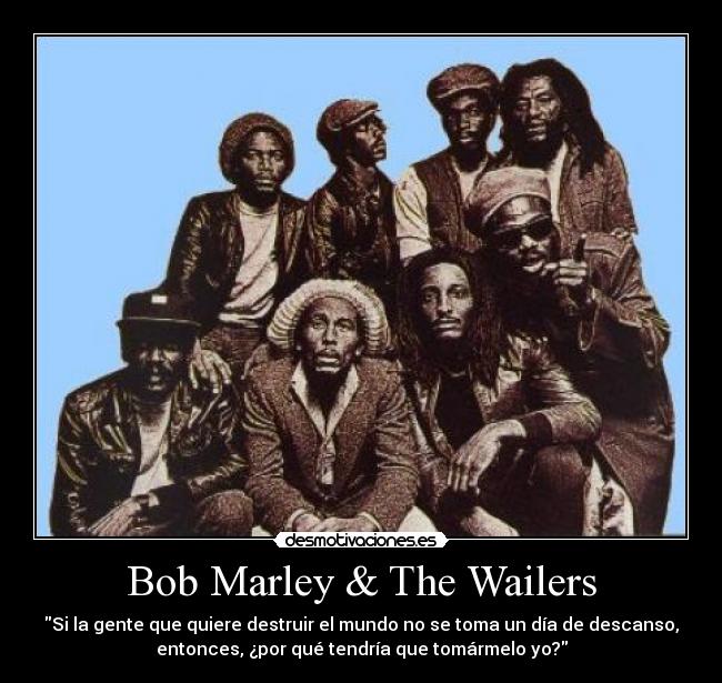 Bob Marley & The Wailers - Si la gente que quiere destruir el mundo no se toma un día de descanso,
entonces, ¿por qué tendría que tomármelo yo?