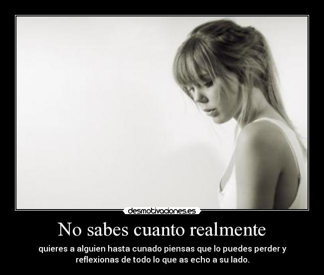 No sabes cuanto realmente - quieres a alguien hasta cunado piensas que lo puedes perder y
reflexionas de todo lo que as echo a su lado.