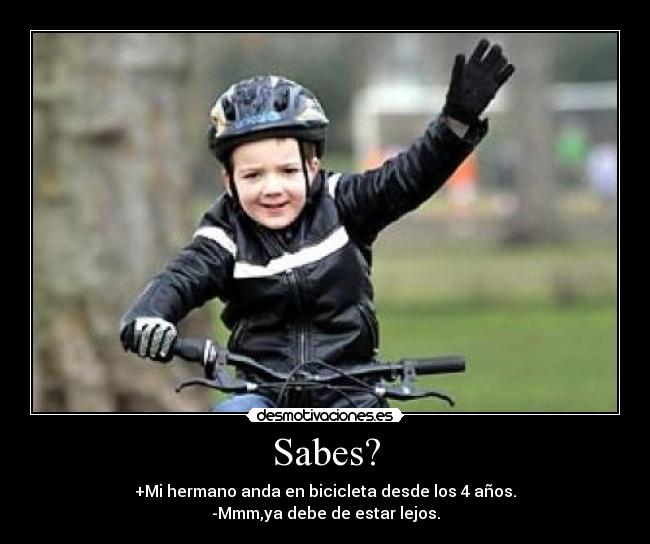 Sabes? - +Mi hermano anda en bicicleta desde los 4 años.
-Mmm,ya debe de estar lejos.