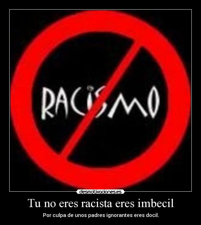 Tu no eres racista eres imbecil - Por culpa de unos padres ignorantes eres docil.
