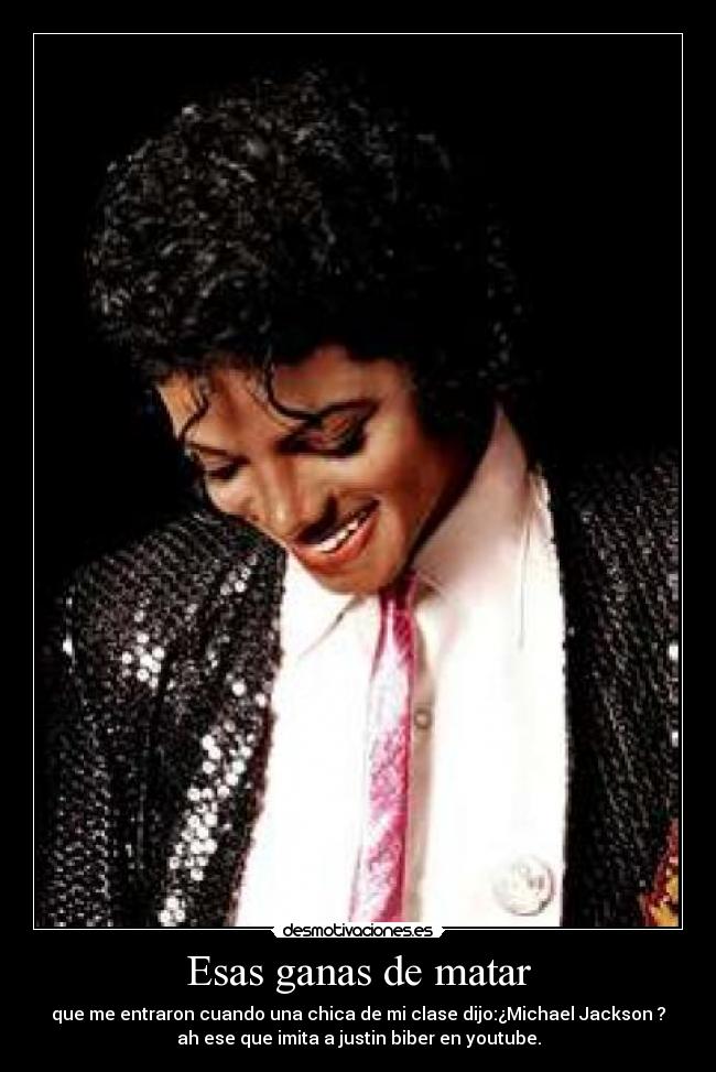 Esas ganas de matar - que me entraron cuando una chica de mi clase dijo:¿Michael Jackson ?
ah ese que imita a justin biber en youtube.