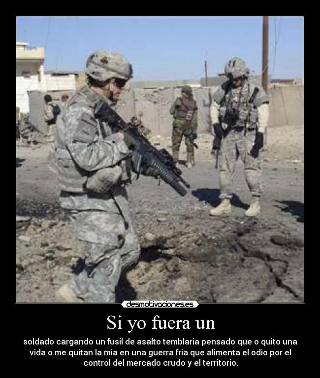 Si yo fuera un - soldado cargando un fusil de asalto temblaria pensado que o quito una
vida o me quitan la mia en una guerra fria que alimenta el odio por el
control del mercado crudo y el territorio.