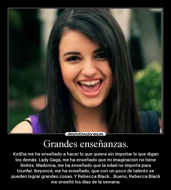Grandes enseñanzas. - Ke$ha me ha enseñado a hacer lo que quiera sin importar lo que digan
los demás. Lady Gaga, me ha enseñado que mi imaginación no tiene
límites. Madonna, me ha enseñado que la edad no importa para
triunfar. Beyoncé, me ha enseñado, que con un poco de talento se
pueden lograr grandes cosas. Y Rebecca Black... Bueno, Rebecca Black
me enseñó los días de la semana.