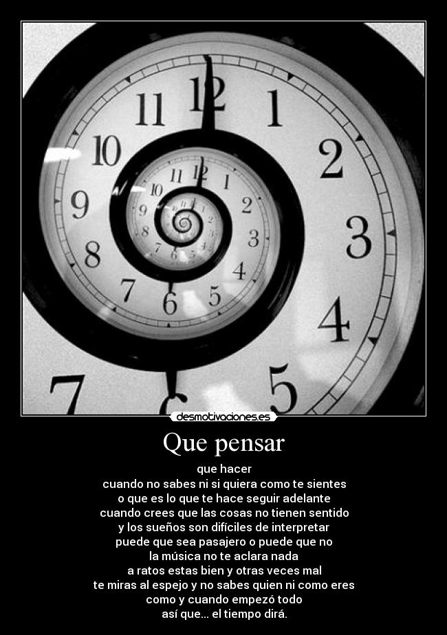 Que pensar - que hacer
cuando no sabes ni si quiera como te sientes
o que es lo que te hace seguir adelante
cuando crees que las cosas no tienen sentido
y los sueños son difíciles de interpretar
puede que sea pasajero o puede que no
la música no te aclara nada
a ratos estas bien y otras veces mal
te miras al espejo y no sabes quien ni como eres
como y cuando empezó todo
así que... el tiempo dirá.