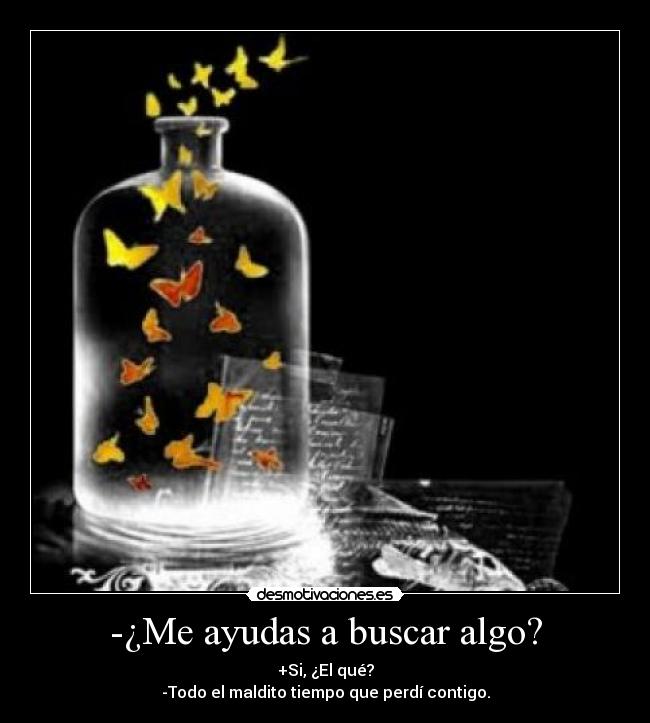 -¿Me ayudas a buscar algo? - +Si, ¿El qué?
-Todo el maldito tiempo que perdí contigo.